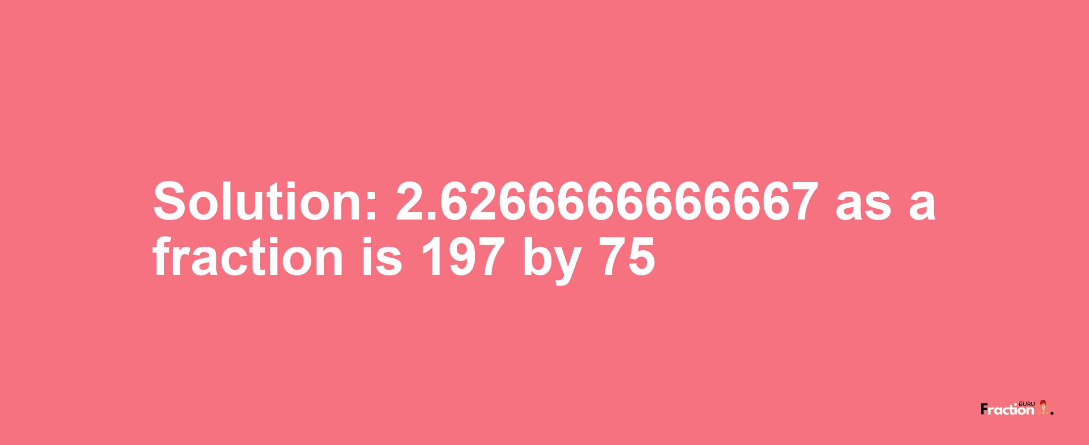 Solution:2.6266666666667 as a fraction is 197/75